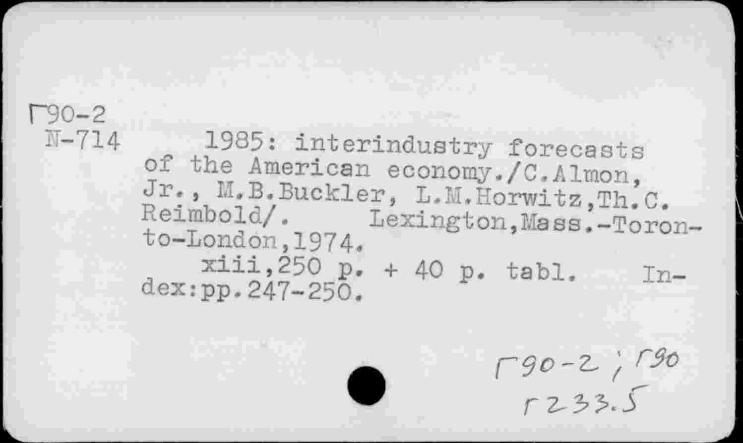 ﻿Г90-2
Г-714	1985: interindustry forecasts
oi the American economy./С,Almon, Jr,, L,B,Buckler, L.M,Horwitz,Th.C, Reimbold/.	Lexington,Mass.-Toron-
to-London ,1974.
xiii,25O p. + 40 p. tabl. Index: pp.247-250.